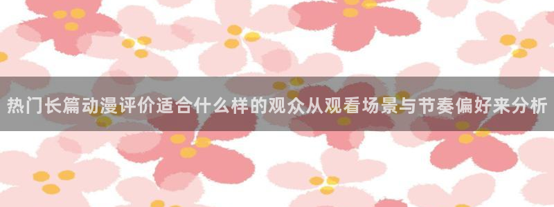 动漫大全网：热门长篇动漫评价适合什么样的观众从观看场景与节奏偏好来分析