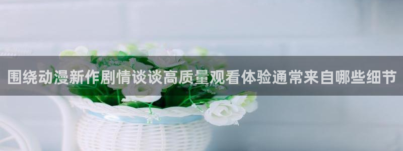 动漫专题:围绕动漫新作剧情谈谈高质量观看体验通常来自哪些细节