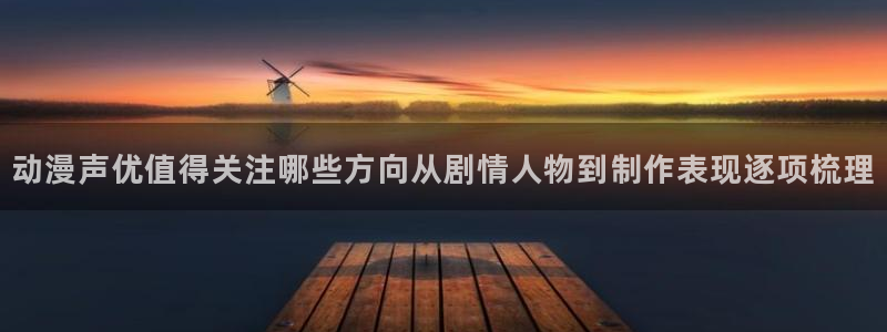 动漫专题：动漫声优值得关注哪些方向从剧情人物到制作表现逐项梳理